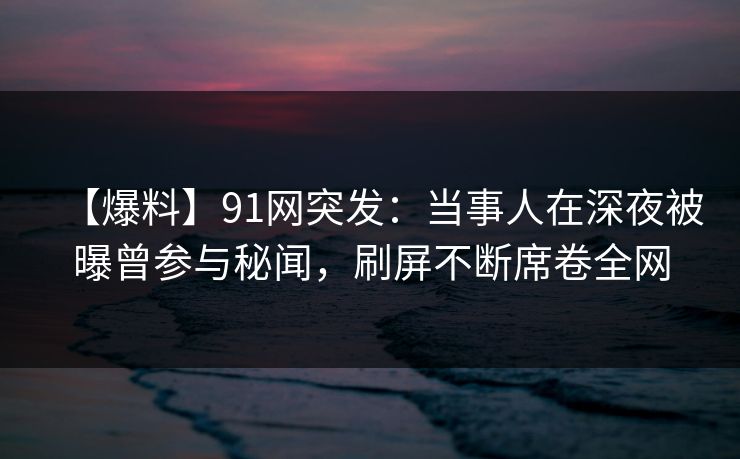 【爆料】91网突发：当事人在深夜被曝曾参与秘闻，刷屏不断席卷全网