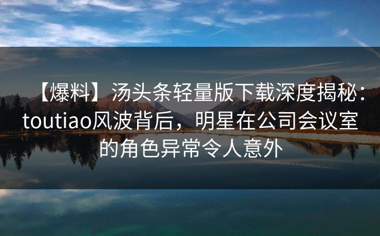 【爆料】汤头条轻量版下载深度揭秘：toutiao风波背后，明星在公司会议室的角色异常令人意外