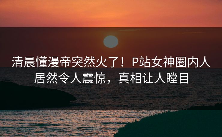 清晨懂漫帝突然火了！P站女神圈内人居然令人震惊，真相让人瞠目