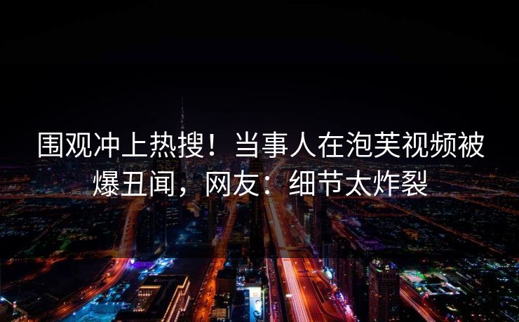 围观冲上热搜！当事人在泡芙视频被爆丑闻，网友：细节太炸裂