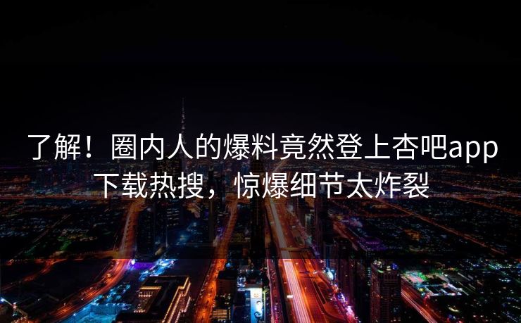 了解！圈内人的爆料竟然登上杏吧app下载热搜，惊爆细节太炸裂
