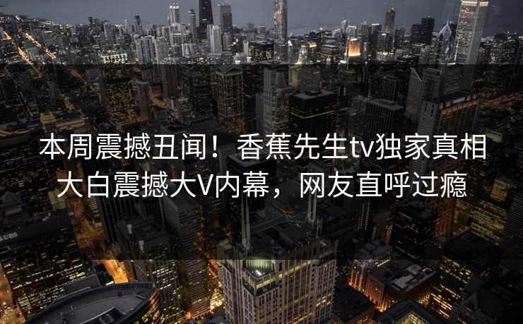 本周震撼丑闻！香蕉先生tv独家真相大白震撼大V内幕，网友直呼过瘾