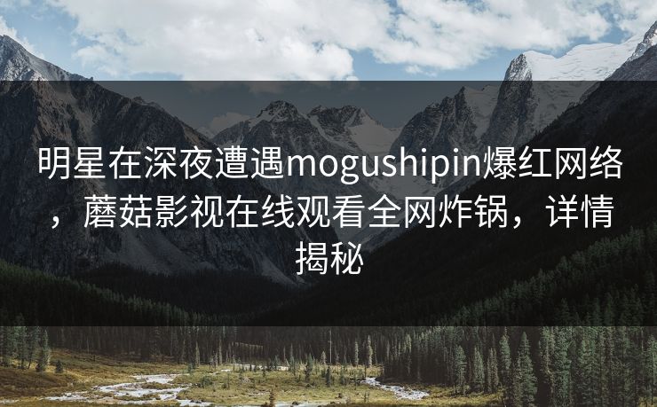 明星在深夜遭遇mogushipin爆红网络，蘑菇影视在线观看全网炸锅，详情揭秘