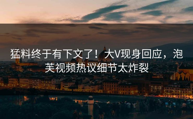 猛料终于有下文了！大V现身回应，泡芙视频热议细节太炸裂