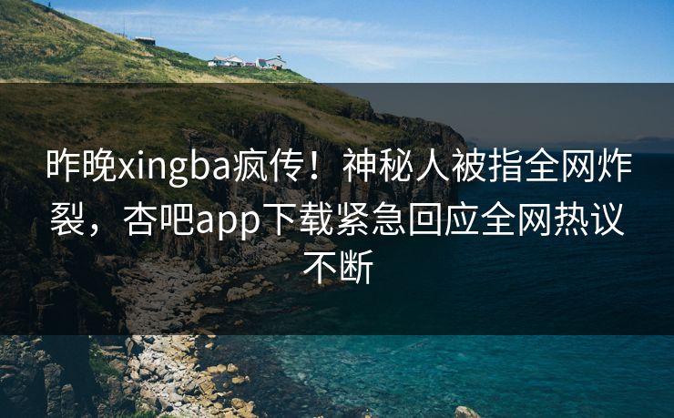 昨晚xingba疯传！神秘人被指全网炸裂，杏吧app下载紧急回应全网热议不断