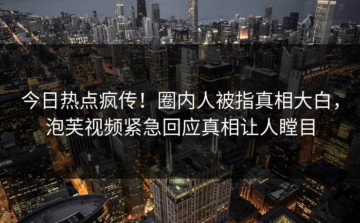 今日热点疯传！圈内人被指真相大白，泡芙视频紧急回应真相让人瞠目