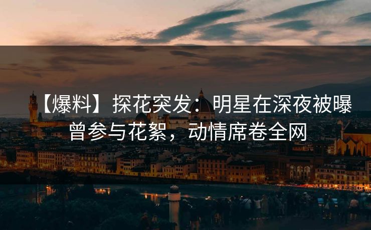 【爆料】探花突发：明星在深夜被曝曾参与花絮，动情席卷全网