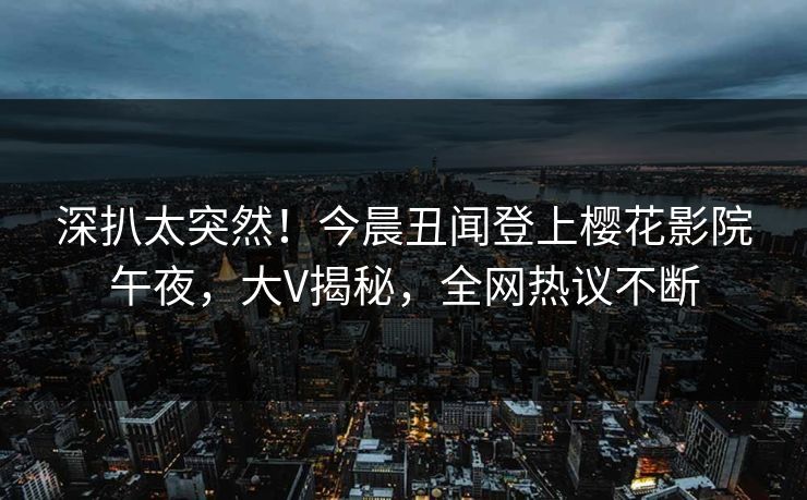 深扒太突然！今晨丑闻登上樱花影院午夜，大V揭秘，全网热议不断