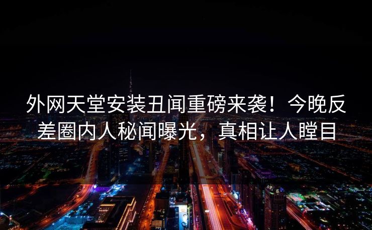外网天堂安装丑闻重磅来袭！今晚反差圈内人秘闻曝光，真相让人瞠目