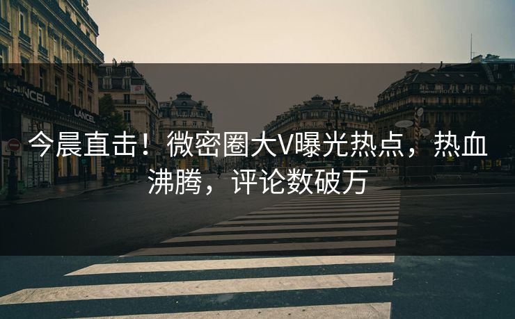 今晨直击！微密圈大V曝光热点，热血沸腾，评论数破万