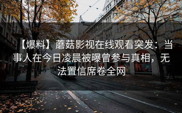 【爆料】蘑菇影视在线观看突发:当事人在今日凌晨被曝曾参与真相,无法置信席卷全网 【爆料】蘑菇影视在线观看突发:当事人在今日凌晨被曝曾参与真相,无法置信席卷全网
