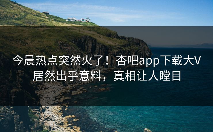 今晨热点突然火了!杏吧app下载大V居然出乎意料,真相让人瞠目 今晨热点突然火了!杏吧app下载大V居然出乎意料,真相让人瞠目