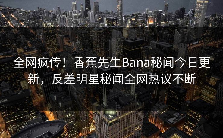 全网疯传！香蕉先生Bana秘闻今日更新，反差明星秘闻全网热议不断