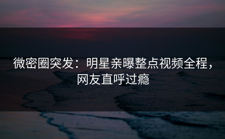 微密圈突发：明星亲曝整点视频全程，网友直呼过瘾