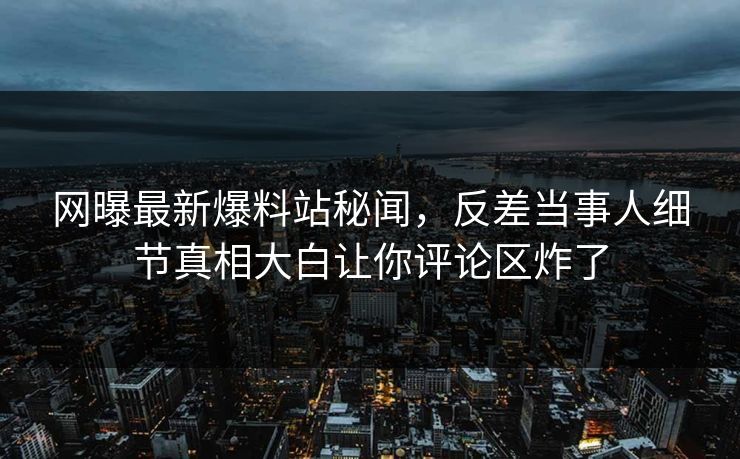 网曝最新爆料站秘闻,反差当事人细节真相大白让你评论区炸了 网曝最新爆料站秘闻,反差当事人细节真相大白让你评论区炸了