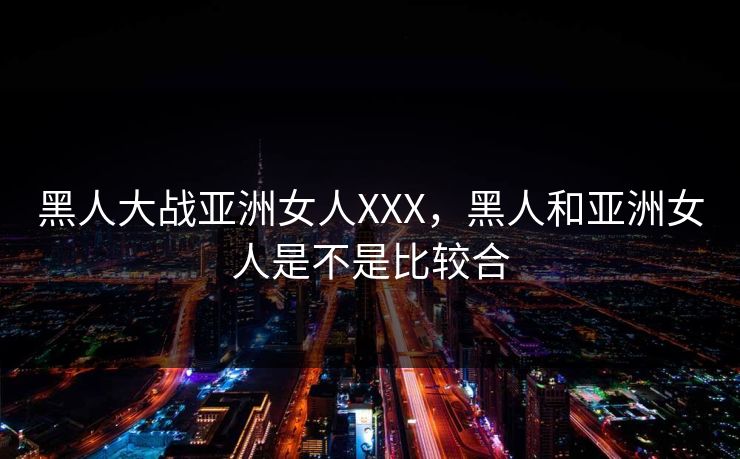 黑人大战亚洲女人XXX，黑人和亚洲女人是不是比较合