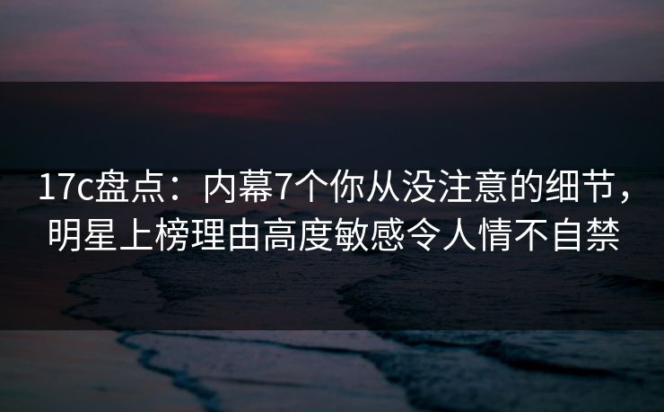 17c盘点：内幕7个你从没注意的细节，明星上榜理由高度敏感令人情不自禁