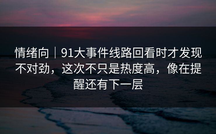 情绪向｜91大事件线路回看时才发现不对劲，这次不只是热度高，像在提醒还有下一层